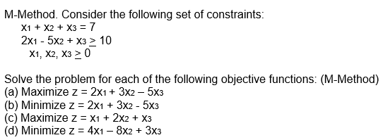 M-Method. Consider the following set of constraints:
X1 + X2 + x3 = 7
2x15x2 + x3 > 10
X1, X2, X3 > 0
Solve the problem for each of the following objective functions: (M-Method)
(a) Maximize z = 2x1 + 3x2 - 5x3
(b) Minimize z = 2x1 + 3x2 - 5x3
(c) Maximize z = X1 + 2x2 + x3
(d) Minimize z = 4x1 - 8x2 + 3x3
