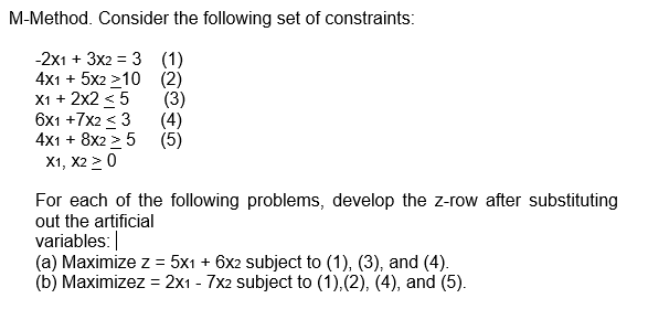 M-Method. Consider the following set of constraints:
-2x1 + 3x2 = 3
(1)
4x1 + 5x2 >10
(2)
X1 + 2x2 < 5
(3)
(5)
6x1 +7x2 < 3
4x1 + 8x2 > 5
X1, X2 ≥ 0
For each of the following problems, develop the z-row after substituting
out the artificial
variables:
(a) Maximize z = 5x1 + 6x2 subject to (1), (3), and (4).
(b) Maximizez = 2x1 - 7x2 subject to (1), (2), (4), and (5).
