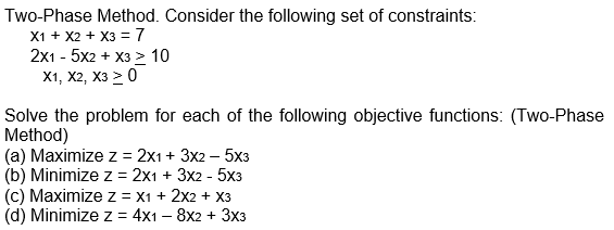 Two-Phase Method. Consider the following set of constraints:
X1 + X2 + x3 = 7
2x1 - 5x2 + x3 > 10
X1, X2, X3 > 0
Solve the problem for each of the following objective functions: (Two-Phase
Method)
(a) Maximize z = 2x1 + 3x2 - 5x3
(b) Minimize z = 2x1 + 3x2 - 5x3
(c) Maximize z = X1 + 2X2 + X3
(d) Minimize z = 4x1 - 8x2 + 3x3