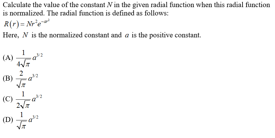 Calculate the value of the constant N in the given radial function when this radial function
is normalized. The radial function is defined as follows:
R(r)= Nr²e-*
Here, N is the normalized constant and a is the positive constant.
1
3/2
(A)
2
(B)
1
3/2
(C)
a
1
(D)
a
3/2
