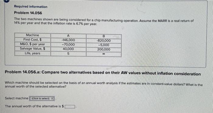 Required information
Problem 14.056
The two machines shown are being considered for a chip manufacturing operation. Assume the MARR is a real return of
14% per year and that the inflation rate is 6.7% per year.
A
B
Machine
First Cost, $
-146,000
-820,000
-5,000
-70,000
M&O, $ per year
Salvage Value, $
40,000
200,000
Life, years
5
00
Problem 14.056.a: Compare two alternatives based on their AW values without inflation consideration
Which machine should be selected on the basis of an annual worth analysis if the estimates are in constant-value dollars? What is the
annual worth of the selected alternative?
Select machine (Click to select]:
wwwwwwwwwwww wwwwww...
The annual worth of the alternative is $