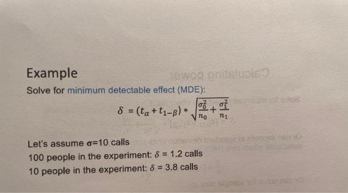 Example
Solve for minimum detectable effect (MDE):
σ
8 = (ta+t₁-B)*. +
no
Let's assume o=10 calls
100 people in the experiment: 8 = 1.2 calls
10 people in the experiment: 8 = 3.8 calls
newog pritslubis
으로
n1
ni 22810x8 18310
100