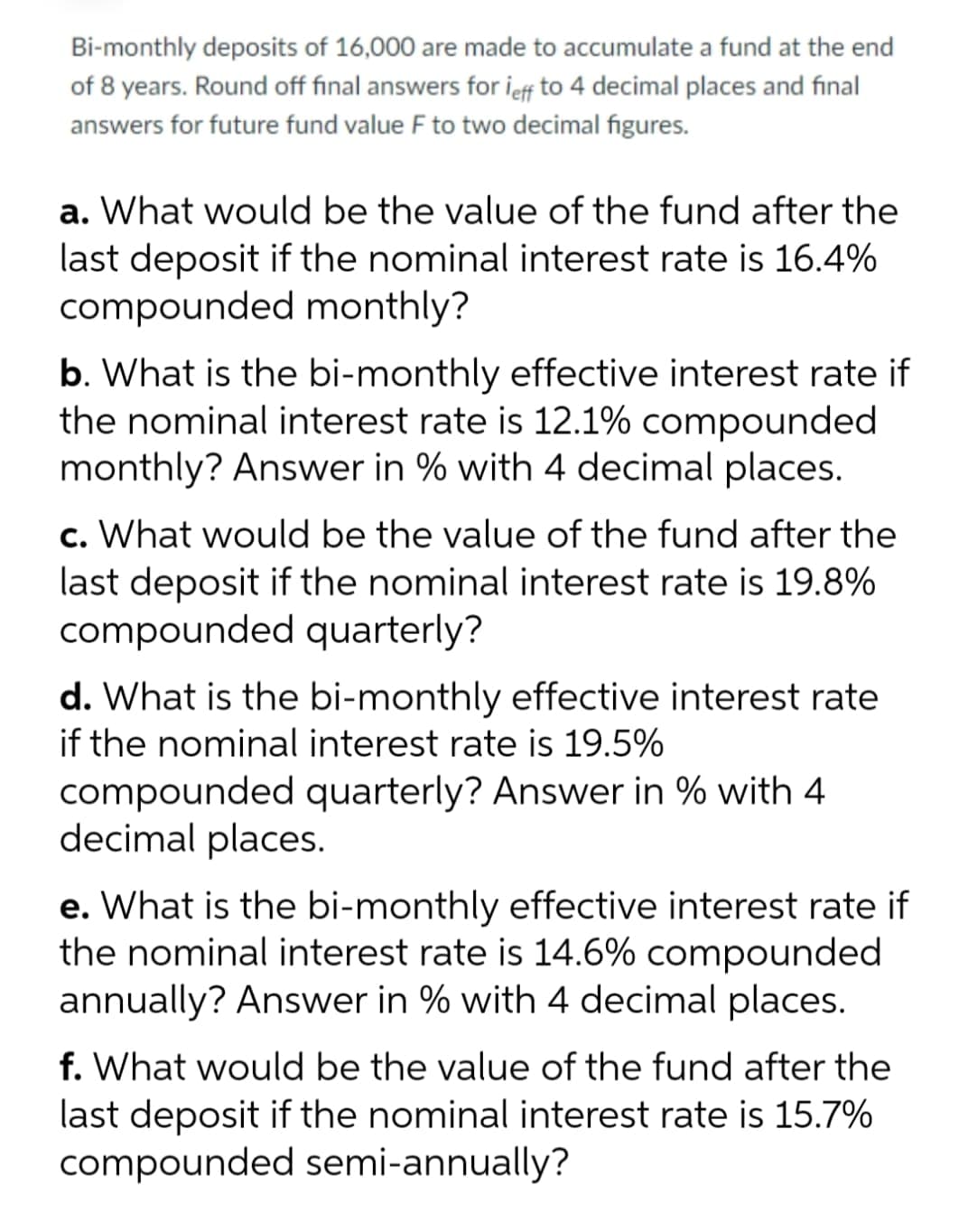 Bi-monthly deposits of 16,000 are made to accumulate a fund at the end
of 8 years. Round off final answers for leff to 4 decimal places and final
answers for future fund value F to two decimal figures.
a. What would be the value of the fund after the
last deposit if the nominal interest rate is 16.4%
compounded monthly?
b. What is the bi-monthly effective interest rate if
the nominal interest rate is 12.1% compounded
monthly? Answer in % with 4 decimal places.
c. What would be the value of the fund after the
last deposit if the nominal interest rate is 19.8%
compounded quarterly?
d. What is the bi-monthly effective interest rate
if the nominal interest rate is 19.5%
compounded quarterly? Answer in % with 4
decimal places.
e. What is the bi-monthly effective interest rate if
the nominal interest rate is 14.6% compounded
annually? Answer in % with 4 decimal places.
f. What would be the value of the fund after the
last deposit if the nominal interest rate is 15.7%
compounded semi-annually?