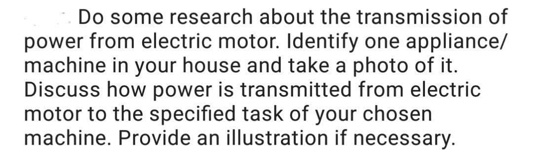 Do some research about the transmission of
power from electric motor. Identify one appliance/
machine in your house and take a photo of it.
Discuss how power is transmitted from electric
motor to the specified task of your chosen
machine. Provide an illustration if necessary.
