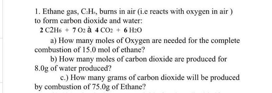 1. Ethane gas, C:H6, burns in air (i.e reacts with oxygen in air )
to form carbon dioxide and water:
2 C2H6 + 7 O2 à 4 CO2 + 6 H2O
a) How many moles of Oxygen are needed for the complete
combustion of 15.0 mol of ethane?
b) How many moles of carbon dioxide are produced for
8.0g of water produced?
c.) How many grams of carbon dioxide will be produced
by combustion of 75.0g of Ethane?
