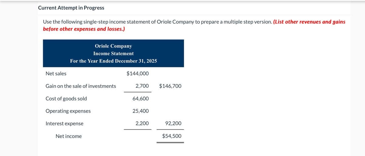Current Attempt in Progress
Use the following single-step income statement of Oriole Company to prepare a multiple step version. (List other revenues and gains
before other expenses and losses.)
Oriole Company
Income Statement
For the Year Ended December 31, 2025
Net sales
$144,000
Gain on the sale of investments
2,700
$146,700
Cost of goods sold
64,600
Operating expenses
25,400
Interest expense
Net income
2,200
92,200
$54,500