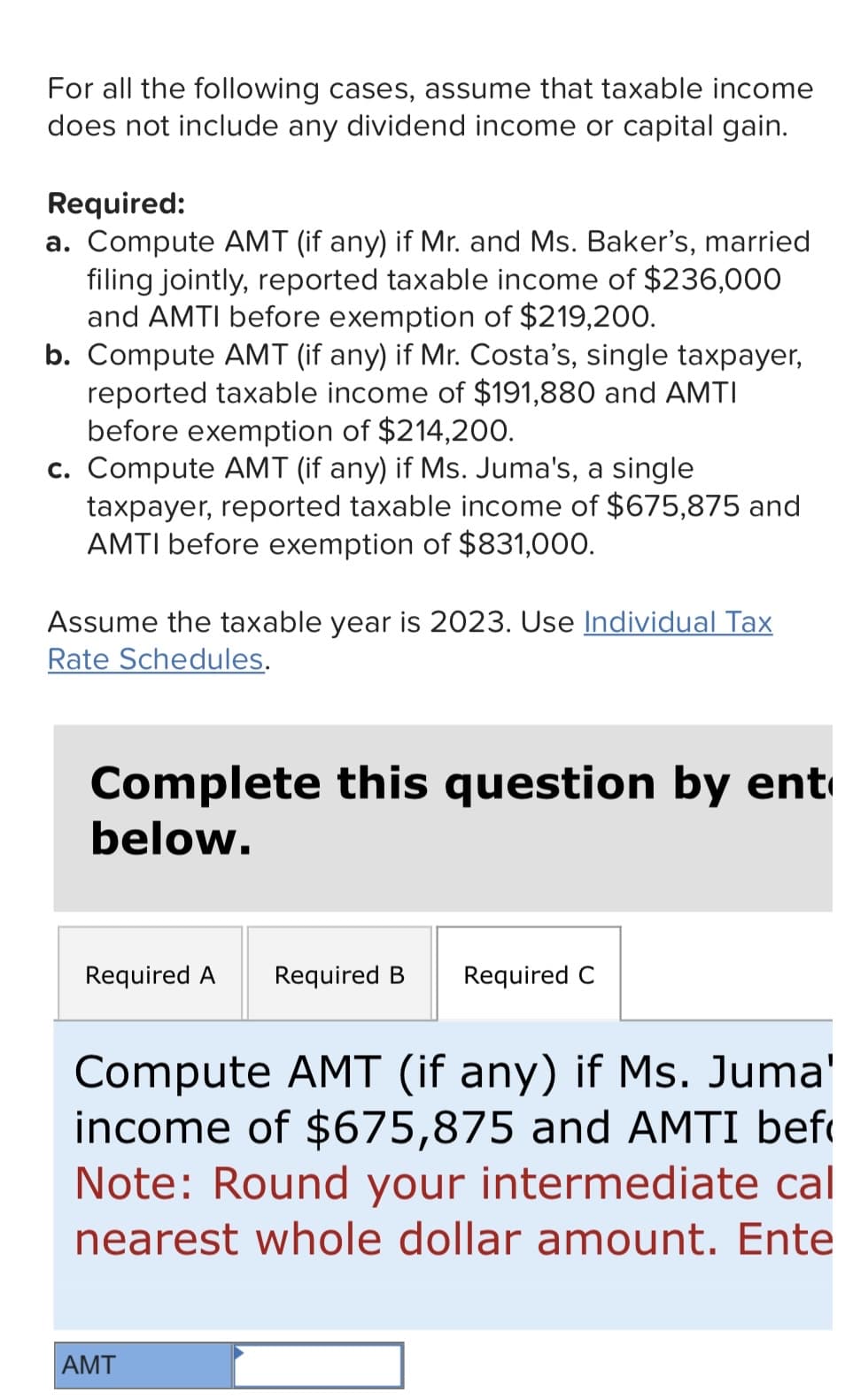 For all the following cases, assume that taxable income
does not include any dividend income or capital gain.
Required:
a. Compute AMT (if any) if Mr. and Ms. Baker's, married
filing jointly, reported taxable income of $236,000
and AMTI before exemption of $219,200.
b. Compute AMT (if any) if Mr. Costa's, single taxpayer,
reported taxable income of $191,880 and AMTI
before exemption of $214,200.
c. Compute AMT (if any) if Ms. Juma's, a single
taxpayer, reported taxable income of $675,875 and
AMTI before exemption of $831,000.
Assume the taxable year is 2023. Use Individual Tax
Rate Schedules.
Complete this question by ent
below.
Required A Required B Required C
Compute AMT (if any) if Ms. Juma'
income of $675,875 and AMTI bef
Note: Round your intermediate cal
nearest whole dollar amount. Ente
AMT