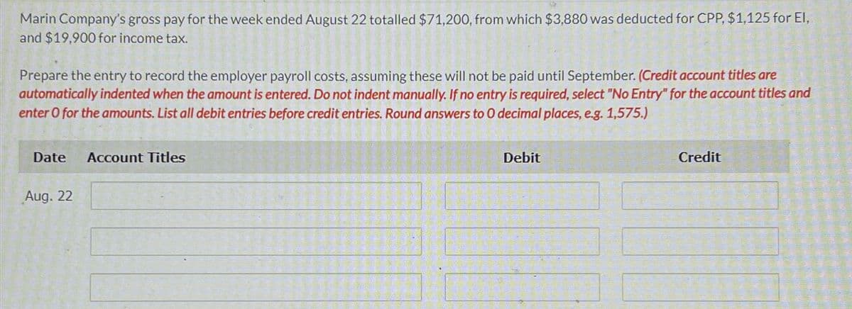 Marin Company's gross pay for the week ended August 22 totalled $71,200, from which $3,880 was deducted for CPP, $1,125 for El,
and $19,900 for income tax.
Prepare the entry to record the employer payroll costs, assuming these will not be paid until September. (Credit account titles are
automatically indented when the amount is entered. Do not indent manually. If no entry is required, select "No Entry" for the account titles and
enter O for the amounts. List all debit entries before credit entries. Round answers to O decimal places, e.g. 1,575.)
Date
Account Titles
Aug. 22
Debit
Credit