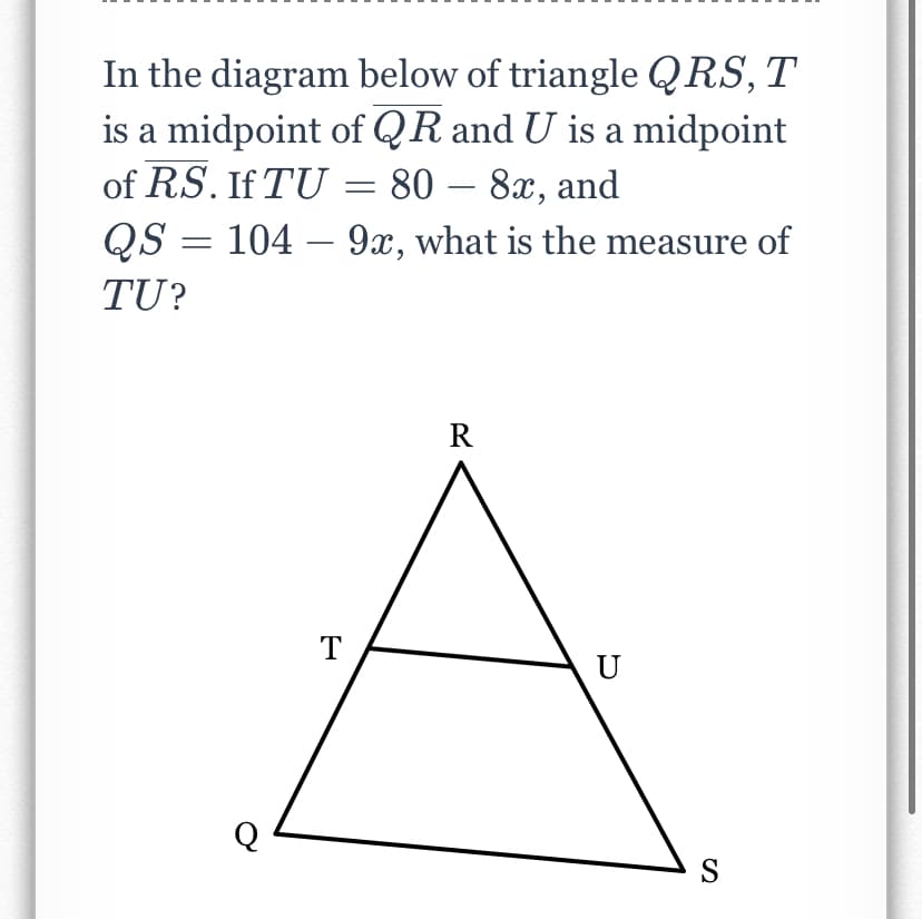 In the diagram below of triangle QRS, T
is a midpoint of QR and U is a midpoint
of RS. If TU = 80 – 8x, and
QS = 104 – 9x, what is the measure of
-
TU?
R
T
U
S
