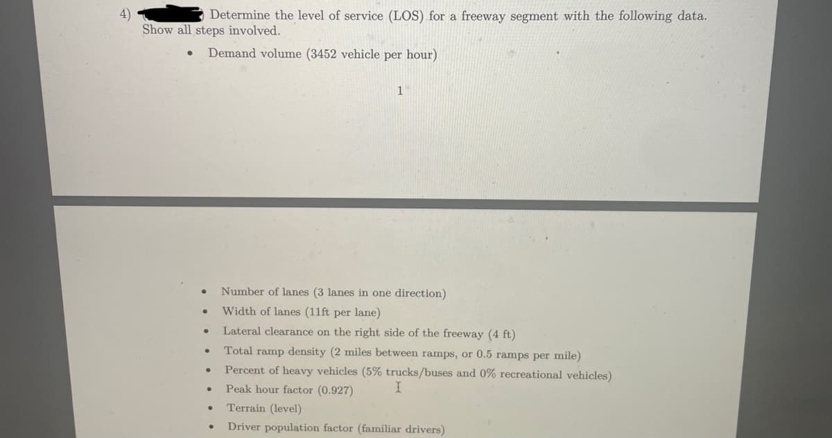 4)
Determine the level of service (LOS) for a freeway segment with the following data.
Show all steps involved.
Demand volume (3452 vehicle per hour)
●
●
●
●
●
●
●
1
Number of lanes (3 lanes in one direction)
Width of lanes (11ft per lane)
Lateral clearance on the right side of the freeway (4 ft)
Total ramp density (2 miles between ramps, or 0.5 ramps per mile)
Percent of heavy vehicles (5% trucks/buses and 0% recreational vehicles)
Peak hour factor (0.927)
I
Terrain (level)
Driver population factor (familiar drivers)