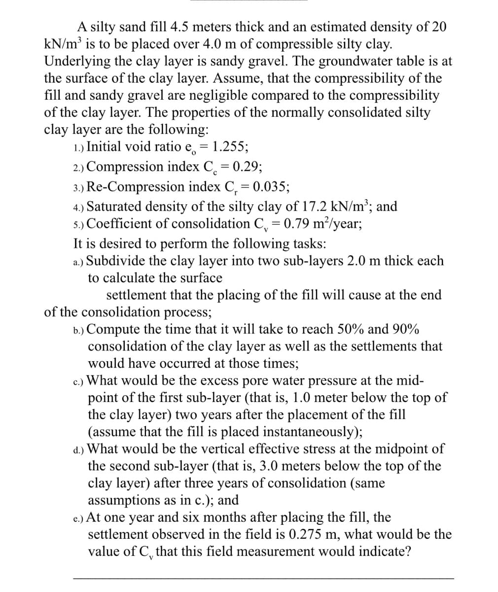 A silty sand fill 4.5 meters thick and an estimated density of 20
kN/m³ is to be placed over 4.0 m of compressible silty clay.
Underlying the clay layer is sandy gravel. The groundwater table is at
the surface of the clay layer. Assume, that the compressibility of the
fill and sandy gravel are negligible compared to the compressibility
of the clay layer. The properties of the normally consolidated silty
clay layer are the following:
1.) Initial void ratio e = 1.255;
2.) Compression index C = 0.29;
с
3.) Re-Compression index C₁ = 0.035;
4.) Saturated density of the silty clay of 17.2 kN/m³; and
5.) Coefficient of consolidation C₁ = 0.79 m²/year;
It is desired to perform the following tasks:
a.) Subdivide the clay layer into two sub-layers 2.0 m thick each
to calculate the surface
settlement that the placing of the fill will cause at the end
of the consolidation process;
b.) Compute the time that it will take to reach 50% and 90%
consolidation of the clay layer as well as the settlements that
would have occurred at those times;
c.) What would be the excess pore water pressure at the mid-
point of the first sub-layer (that is, 1.0 meter below the top of
the clay layer) two years after the placement of the fill
(assume that the fill is placed instantaneously);
d.) What would be the vertical effective stress at the midpoint of
the second sub-layer (that is, 3.0 meters below the top of the
clay layer) after three years of consolidation (same
assumptions as in c.); and
e.) At one year and six months after placing the fill, the
settlement observed in the field is 0.275 m, what would be the
value of C that this field measurement would indicate?
V