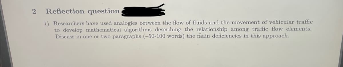 2
Reflection question,
1) Researchers have used analogies between the flow of fluids and the movement of vehicular traffic
to develop mathematical algorithms describing the relationship among traffic flow elements.
Discuss in one or two paragraphs (~50-100 words) the mhain deficiencies in this approach.