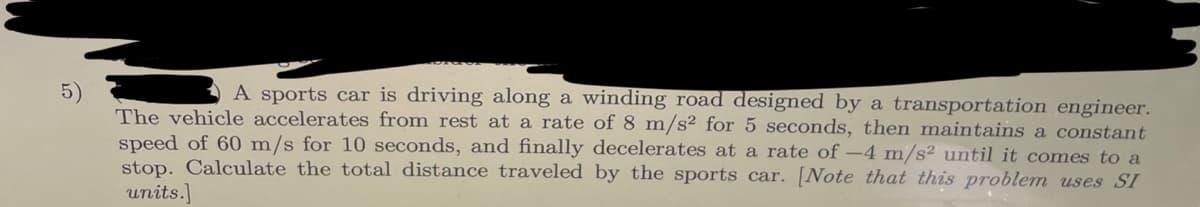 5)
A sports car is driving along a winding road designed by a transportation engineer.
The vehicle accelerates from rest at a rate of 8 m/s² for 5 seconds, then maintains a constant
speed of 60 m/s for 10 seconds, and finally decelerates at a rate of -4 m/s2 until it comes to a
stop. Calculate the total distance traveled by the sports car. [Note that this problem uses SI
units.]
