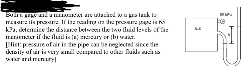 Both a gage and a manometer are attached to a gas tank to
measure its pressure. If the reading on the pressure gage is 65
kPa, determine the distance between the two fluid levels of the
manometer if the fluid is (a) mercury or (b) water.
[Hint: pressure of air in the pipe can be neglected since the
density of air is very small compared to other fluids such as
water and mercury]
65 kPa
AIR
