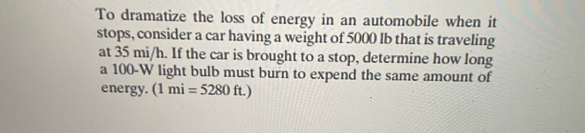 To dramatize the loss of energy in an automobile when it
stops, consider a car having a weight of 5000 lb that is traveling
at 35 mi/h. If the car is brought to a stop, determine how long
a 100-W light bulb must burn to expend the same amount of
energy. (1 mi = 5280 ft.)