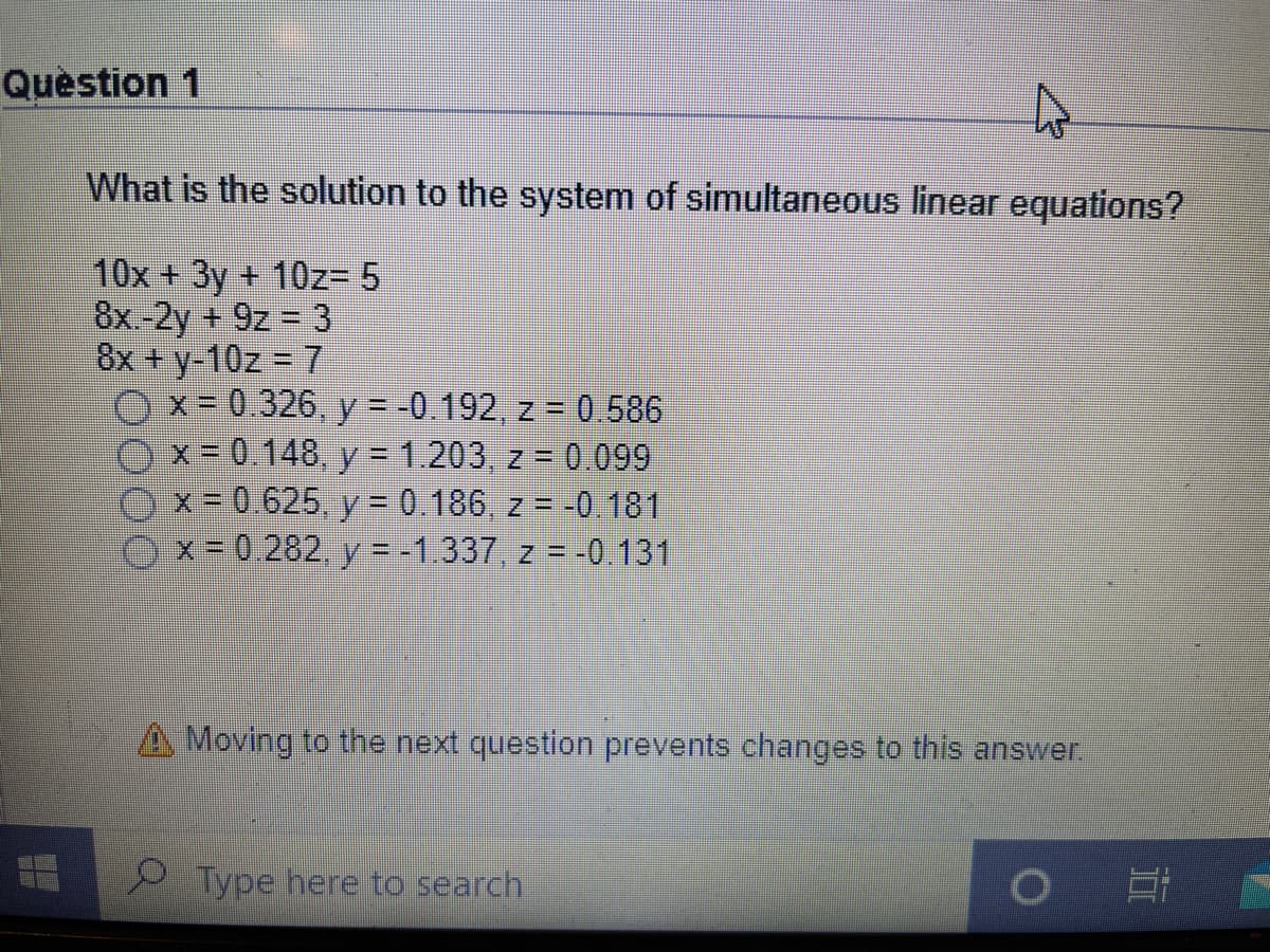 Question 1
What is the solution to the system of simultaneous linear equations?
10x + 3y + 10z= 5
8x -2y + 9z = 3
8x + y-10z = 7
x 0.326, y = -0.192, z = 0.586
x = 0.148, y = 1.203, z = 0.099
x- 0.625, y = 0.186, z = -0.181
O x = 0 282 y = -1 337, z = -0. 131
%3D
y=-1.337, z = -0.131
A Moving to the next question prevents changes to this answer.
Type here to search
