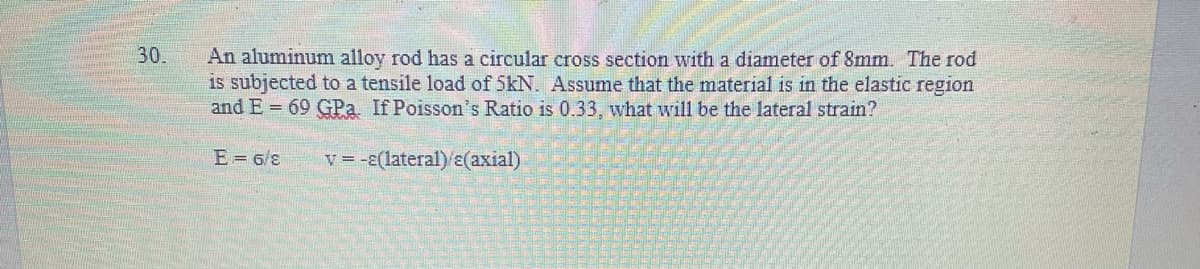 30.
An aluminum alloy rod has a circular cross section with a diameter of 8mm. The rod
is subjected to a tensile load of 5kN. Assume that the material is in the elastic region
and E = 69 GPa. If Poisson's Ratio is 0.33, what will be the lateral strain?
E= 6/8
v = -E(lateral)/(axial)
