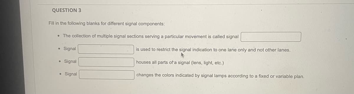 QUESTION 3
Fill in the following blanks for different signal components:
• The collection of multiple signal sections serving a particular movement is called signal
• Signal
• Signal
● Signal
is used to restrict the signal indication to one lane only and not other lanes.
houses all parts of a signal (lens, light, etc.)
changes the colors indicated by signal lamps according to a fixed or variable plan.