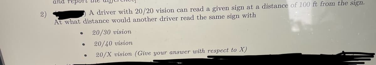 and report the
A driver with 20/20 vision can read a given sign at a distance of 100 ft from the sign.
At what distance would another driver read the same sign with
20/30 vision
●
20/40 vision
20/X vision (Give your answer with respect to X)