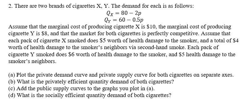 2. There are two brands of cigarettes X, Y. The demand for each is as follows:
Qx = 80 – 2p
Qy = 60 – 0.5p
Assume that the marginal cost of producing cigarette X is $10, the marginal cost of producing
cigarette Y is $8, and that the market for both cigarettes is perfectly competitive. Assume that
each pack of cigarette X smoked does $5 worth of health damage to the smoker, and a total of $4
worth of health damage to the smoker's neighbors via second-hand smoke. Each pack of
cigarette Y smoked does $6 worth of health damage to the smoker, and $5 health damage to the
smoker's neighbors.
(a) Plot the private demand curve and private supply curve for both cigarettes on separate axes.
(b) What is the privately efficient quantity demand of both cigarettes?
(c) Add the public supply curves to the graphs you plot in (a).
(d) What is the socially efficient quantity demand of both cigarettes?
