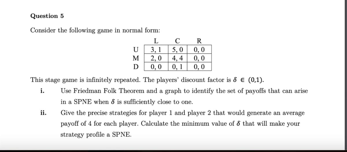 Question 5
Consider the following game in normal form:
L
C
R
U
3, 1
5,0
0,0
M
2,0
4,4
0,0
Ꭰ
0,0
0, 1 0,0
This stage game is infinitely repeated. The players' discount factor is 8 = (0,1).
i.
ii.
Use Friedman Folk Theorem and a graph to identify the set of payoffs that can arise
in a SPNE when 8 is sufficiently close to one.
Give the precise strategies for player 1 and player 2 that would generate an average
payoff of 4 for each player. Calculate the minimum value of 8 that will make your
strategy profile a SPNE.