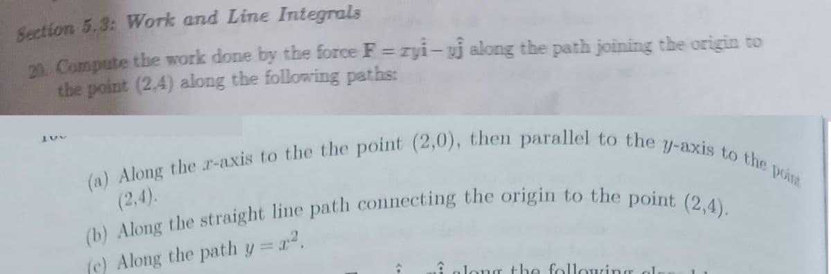 Section 5.3: Work and Line Integrals
20. Compute the work done by the force F=zyi-uj along the path joining the origin to
the point (2,4) along the following paths:
150
(a) Along the r-axis to the the point (2,0), then parallel to the y-axis to the point
(2,4).
(b) Along the straight line path connecting the origin to the point (2,4).
(c) Along the path y = x².
& along the following al