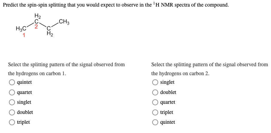 Predict the spin-spin splitting that you would expect to observe in the ¹H NMR spectra of the compound.
H₂
CH3
H3C
1
Select the splitting pattern of the signal observed from
the hydrogens on carbon 1.
quintet
quartet
O singlet
doublet
O triplet
FUN
Select the splitting pattern of the signal observed from
the hydrogens on carbon 2.
O singlet
doublet
quartet
triplet
quintet