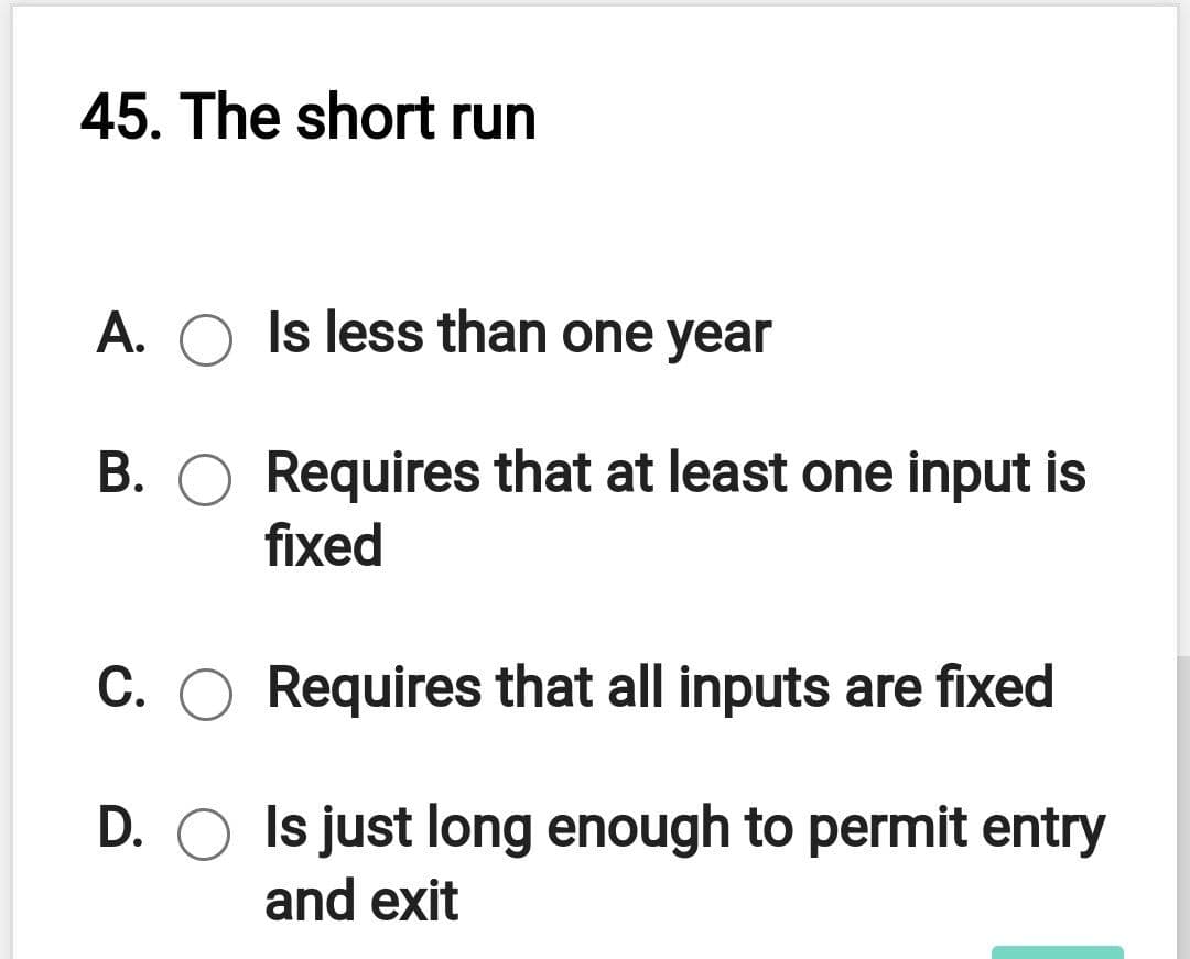 45. The short run
A. O Is less than one year
B. O Requires that at least one input is
fixed
С.
C. O Requires that all inputs are fixed
D. O Is just long enough to permit entry
and exit
