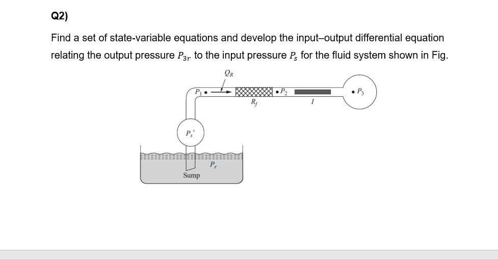 Q2)
Find a set of state-variable equations and develop the input-output differential equation
relating the output pressure P3, to the input pressure P, for the fluid system shown in Fig.
OR
Rf
P
P,
Sump
