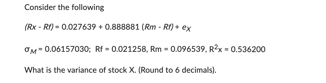 Consider the following
(Rx - Rf) = 0.027639 +0.888881 (Rm - Rf) + ex
OM = 0.06157030; Rf = 0.021258, Rm = 0.096539, R²x = 0.536200
What is the variance of stock X. (Round to 6 decimals).