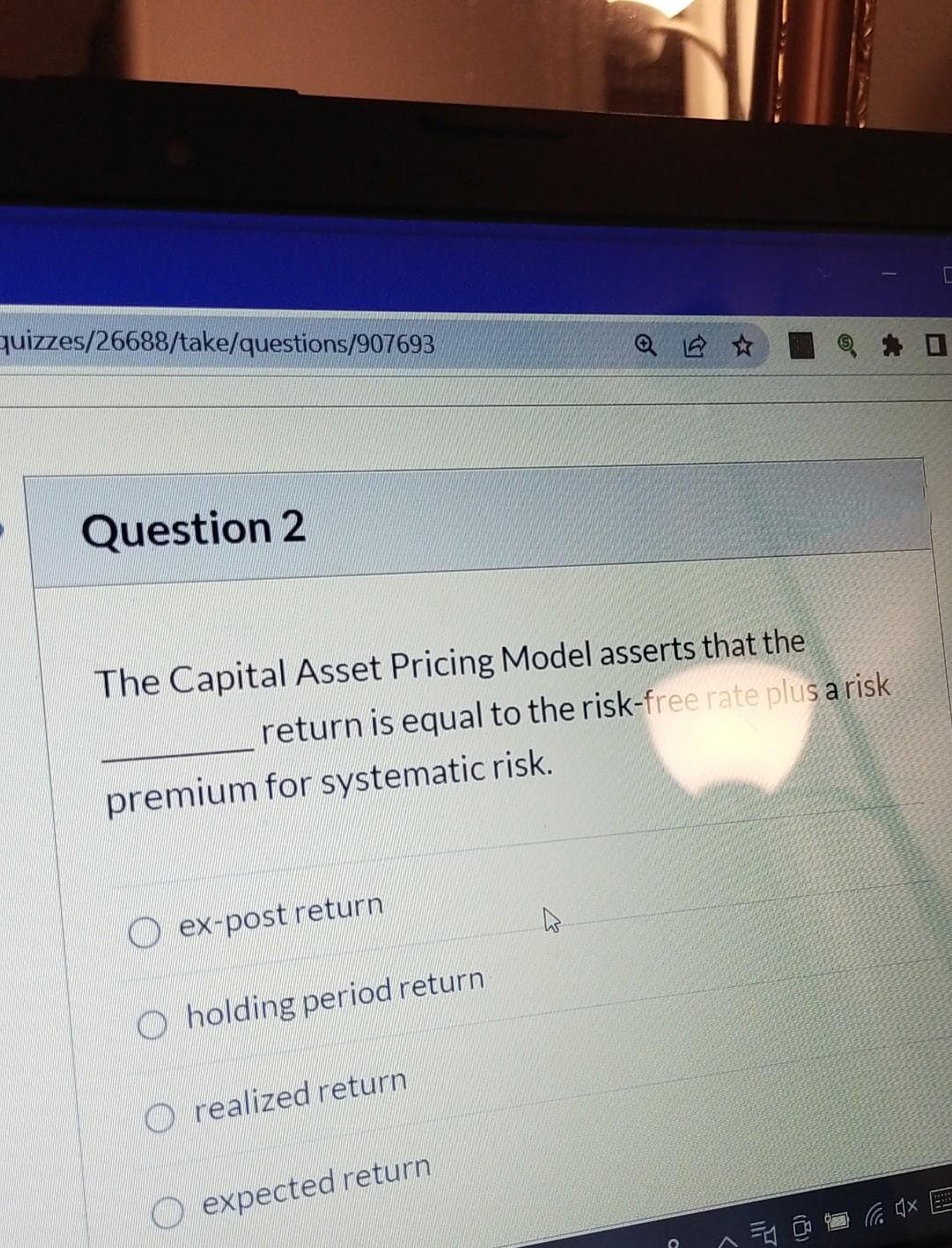quizzes/26688/take/questions/907693
Question 2
The Capital Asset Pricing Model asserts that the
return is equal to the risk-free rate plus a risk
premium for systematic risk.
ex-post return
Oholding period return
Orealized return
expected return
C
(4x
[