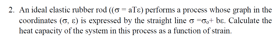 2. An ideal elastic rubber rod ((o = aTɛ) performs a process whose graph in the
coordinates (o, ɛ) is expressed by the straight line σ =σ。+ bɛ. Calculate the
heat capacity of the system in this process as a function of strain.