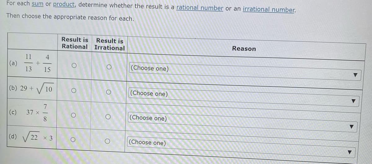 For each sum or product, determine whether the result is a rational number or an irrational number.
Then choose the appropriate reason for each.
Result is Result is
Rational Irrational
Reason
11 4
+
(a)
O
(Choose one)
13 15
(b) 29 +
✓ 10
O
O
(Choose one)
7
37 x -
8
(Choose one)
(Choose one)
O
(d)
22 × 3
O
O
O
O