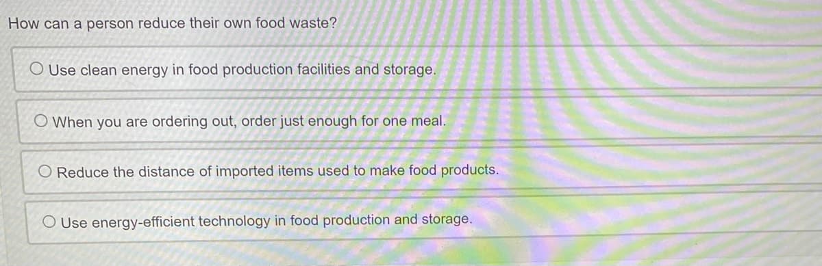 How can a person reduce their own food waste?
O Use clean energy in food production facilities and storage.
O When you are ordering out, order just enough for one meal.
O Reduce the distance of imported items used to make food products.
O Use energy-efficient technology in food production and storage.