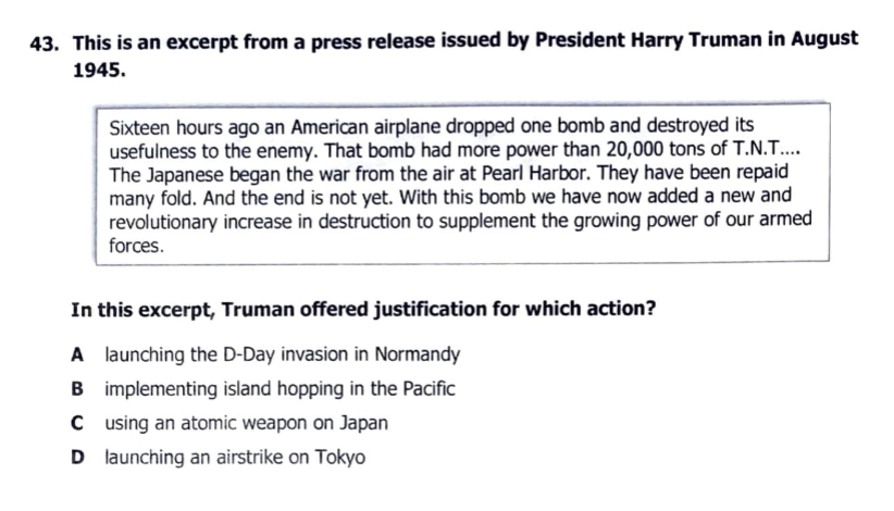 43. This is an excerpt from a press release issued by President Harry Truman in August
1945.
Sixteen hours ago an American airplane dropped one bomb and destroyed its
usefulness to the enemy. That bomb had more power than 20,000 tons of T.N.T...
The Japanese began the war from the air at Pearl Harbor. They have been repaid
many fold. And the end is not yet. With this bomb we have now added a new and
revolutionary increase in destruction to supplement the growing power of our armed
forces.
In this excerpt, Truman offered justification for which action?
A launching the D-Day invasion in Normandy
B implementing island hopping in the Pacific
C using an atomic weapon on Japan
D launching an airstrike on Tokyo

