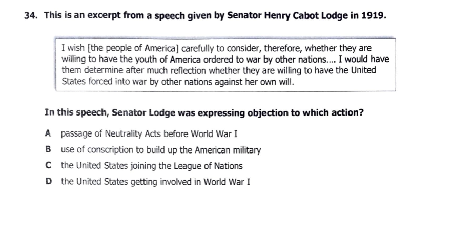 34. This is an excerpt from a speech given by Senator Henry Cabot Lodge in 1919.
I wish [the people of America] carefully to consider, therefore, whether they are
willing to have the youth of America ordered to war by other nations.. I would have
them determine after much reflection whether they are willing to have the United
States forced into war by other nations against her own will.
In this speech, Senator Lodge was expressing objection to which action?
A passage of Neutrality Acts before World War I
B use of conscription to build up the American military
C the United States joining the League of Nations
D the United States getting involved in World War I
