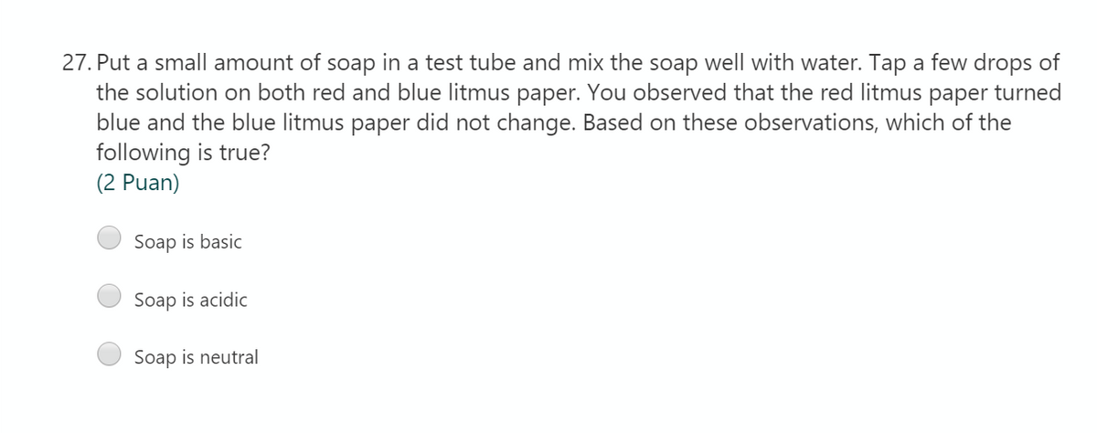 27. Put a small amount of soap in a test tube and mix the soap well with water. Tap a few drops of
the solution on both red and blue litmus paper. You observed that the red litmus paper turned
blue and the blue litmus paper did not change. Based on these observations, which of the
following is true?
(2 Puan)
Soap is basic
Soap is acidic
Soap is neutral
