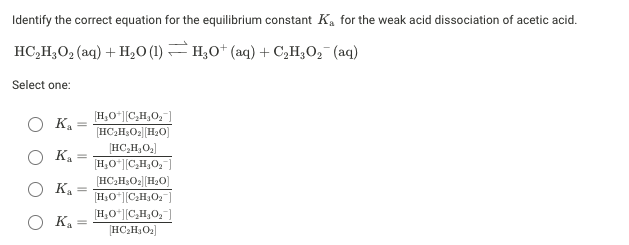 Identify the correct equation for the equilibrium constant K, for the weak acid dissociation of acetic acid.
HC,H;O, (aq) + H,0 (1) H;0+ (aq) + C,H;O,¯ (aq)
Select one:
[H,O*|[C,H,0,
[HC,H3O2|[H2O]
HC,H,O,]
[H,O"|C,H,0,
K.
K.
[HC,H;O2|[H2O)
[H;O*|[CH,O2
K =
O Ka =
[H,O*|[C,H,0,)
[HC;H,O2]
