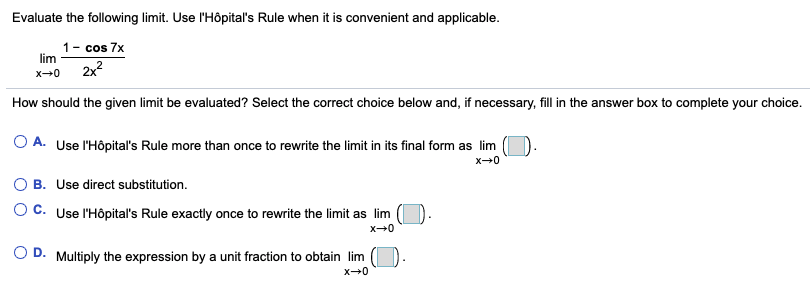 Evaluate the following limit. Use l'Hôpital's Rule when it is convenient and applicable.
1- cos 7x
lim
2x2
How should the given limit be evaluated? Select the correct choice below and, if necessary, fill in the answer box to complete your choice.
O A. Use l'Hôpital's Rule more than once to rewrite the limit in its final form as lim
B. Use direct substitution.
O C. Use l'Hôpital's Rule exactly once to rewrite the limit as lim
O D. Multiply the expression by a unit fraction to obtain lim
