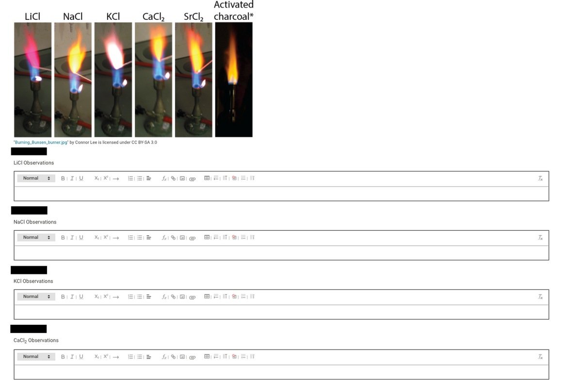Activated
LicI
NaCl
KCI
CaCl,
SrCl, charcoal*
"Burning_Bunsen_burner.jpg" by Connor Lee is licensed under CC BY-SA 3.0
LICI Observations
Normal
BII|U
X2| X +
EE =
NacI Observations
Normal
BIIU
KCI Observations
Normal
BII|U
EE E
Cacl2 Observations
Normal
BIIU
EEI E
fx| I D e
