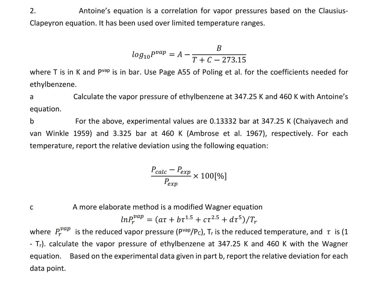 Antoine's equation is a correlation for vapor pressures based on the Clausius-
Clapeyron equation. It has been used over limited temperature ranges.
2.
log₁0 Pvap = A
where T is in K and Pvap is in bar. Use Page A55 of Poling et al. for the coefficients needed for
ethylbenzene.
a
equation.
B
T+C273.15
Calculate the vapor pressure of ethylbenzene at 347.25 K and 460 K with Antoine's
b
For the above, experimental values are 0.13332 bar at 347.25 K (Chaiyavech and
van Winkle 1959) and 3.325 bar at 460 K (Ambrose et al. 1967), respectively. For each
temperature, report the relative deviation using the following equation:
C
Pcalc - Pexp
Pexp
A more elaborate method is a modified Wagner equation
(at + br¹.5 + ct2.5 + dt5)/Tr
Inpvap
Pr
where Pap is the reduced vapor pressure (Pvap/Pc), Tr is the reduced temperature, and ŉ is (1
- Tr). calculate the vapor pressure of ethylbenzene at 347.25 K and 460 K with the Wagner
equation. Based on the experimental data given in part b, report the relative deviation for each
data point.
=
× 100[%]
