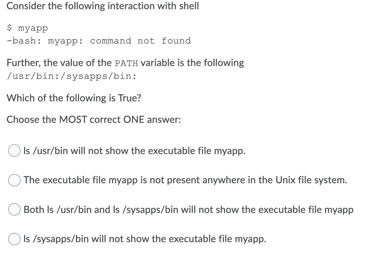 Consider the following interaction with shell
$ myapp
-bash: myapp: command not found
Further, the value of the PATH variable is the following
/usr/bin:/sysapps/bin:
Which of the following is True?
Choose the MOST correct ONE answer:
Is /usr/bin will not show the executable file myapp.
The executable file myapp is not present anywhere in the Unix file system.
Both Is /usr/bin and Is /sysapps/bin will not show the executable file myapp
Is /sysapps/bin will not show the executable file myapp.
