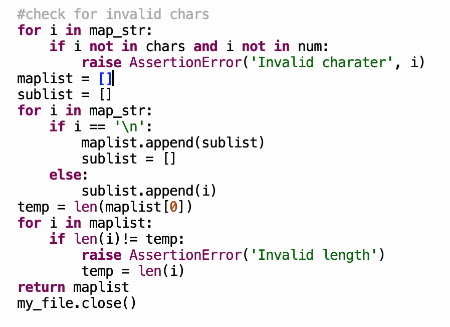 #check for invalid chars
for i in map_str:
if i not in chars and i not in num:
raise AssertionError('Invalid charater', i)
maplist = []
sublist =
for i in map_str:
if i
[]
'\n':
maplist.append (sublist)
sublist = []
else:
sublist.append (i)
temp = len(maplist[0])
for i in maplist:
if len(i)!= temp:
raise AssertionError('Invalid length')
temp = len(i)
return maplist
my_file.close()
