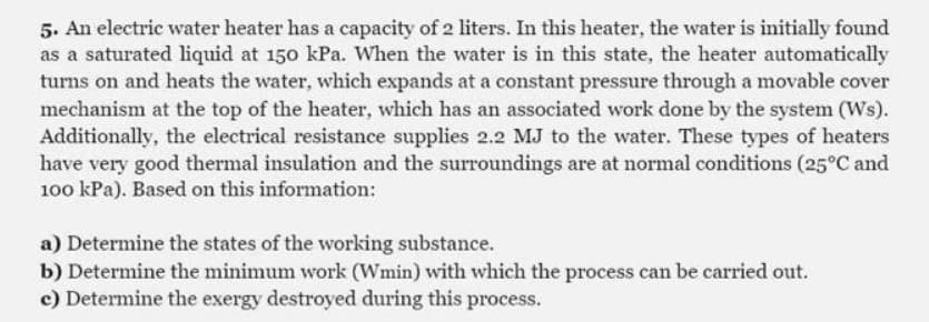5. An electric water heater has a capacity of 2 liters. In this heater, the water is initially found
as a saturated liquid at 150 kPa. When the water is in this state, the heater automatically
turns on and heats the water, which expands at a constant pressure through a movable cover
mechanism at the top of the heater, which has an associated work done by the system (Ws).
Additionally, the electrical resistance supplies 2.2 MJ to the water. These types of heaters
have very good thermal insulation and the surroundings are at normal conditions (25°C and
100 kPa). Based on this information:
a) Determine the states of the working substance.
b) Determine the minimum work (Wmin) with which the process can be carried out.
c) Determine the exergy destroyed during this process.
