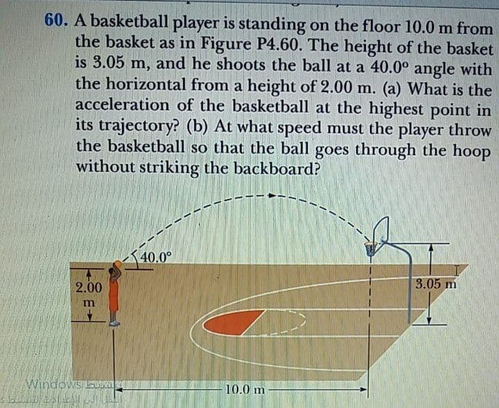 60. A basketball player is standing on the floor 10.0 m from
the basket as in Figure P4.60. The height of the basket
is 3.05 m, and he shoots the ball at a 40.0° angle with
the horizontal from a height of 2.00 m. (a) What is the
acceleration of the basketball at the highest point in
its trajectory? (b) At what speed must the player throw
the basketball so that the ball goes through the hoop
without striking the backboard?
40.0°
2.00
3.05 m
10.0 m
