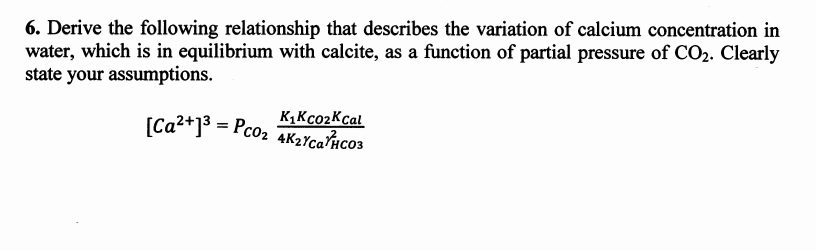 6. Derive the following relationship that describes the variation of calcium concentration in
water, which is in equilibrium with calcite, as a function of partial pressure of CO2. Clearly
state your assumptions.
K1Kco2Kcal
[Ca2+]3 = Pco2 4K2YcaÎHco3
