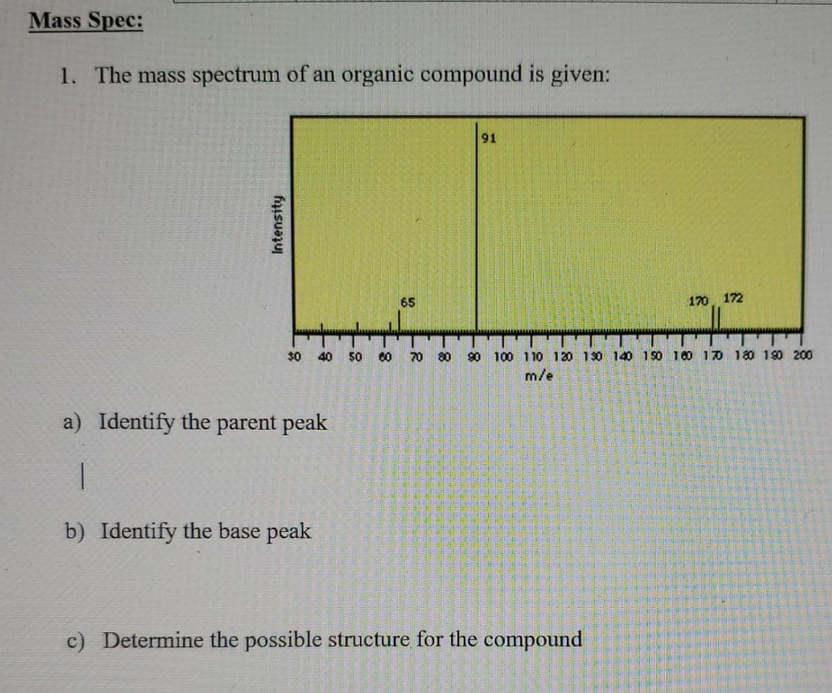 Mass Spec:
1. The mass spectrum of an organic compound is given:
91
65
170 172
$0
40
80
70
80
90 100 11O 120 130 140 150 100 10 180 190 200
m/e
a) Identify the parent peak
b) Identify the base peak
c) Determine the possible structure for the compound
Intensity
