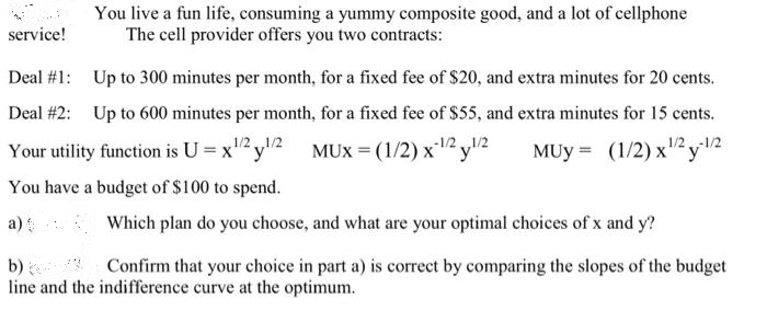 You live a fun life, consuming a yummy composite good, and a lot of cellphone
The cell provider offers you two contracts:
service!
Deal #1: Up to 300 minutes per month, for a fixed fee of $20, and extra minutes for 20 cents.
Deal #2: Up to 600 minutes per month, for a fixed fee of $55, and extra minutes for 15 cents.
Your utility function is U = x" y"2 MUX = (1/2) x12 y2
You have a budget of $100 to spend.
-1/2.
MUy = (1/2) x2y2
a)
Which plan do you choose, and what are your optimal choices of x and y?
Confirm that your choice in part a) is correct by comparing the slopes of the budget
b)
line and the indifference curve at the optimum.
