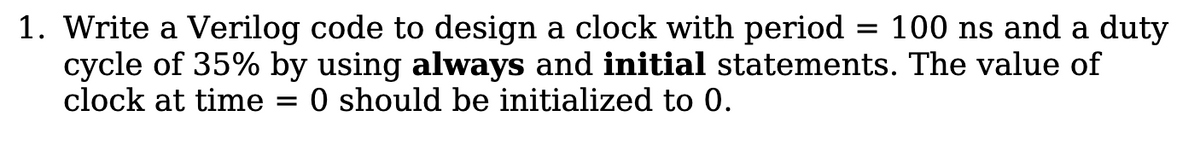 1. Write a Verilog code to design a clock with period = 100 ns and a duty
cycle of 35% by using always and initial statements. The value of
clock at time
O should be initialized to 0.

