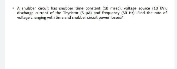 A snubber circuit has snubber time constant (10 msec), voltage source (10 kV),
discharge current of the Thyristor (5 µA) and frequency (50 Hz). Find the rate of
voltage changing with time and snubber circuit power losses?
